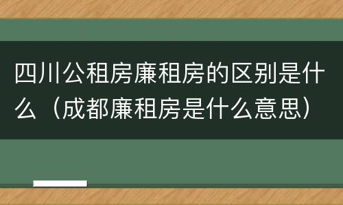 四川公租房廉租房的区别是什么（成都廉租房是什么意思）