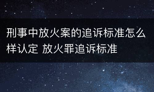 刑事中放火案的追诉标准怎么样认定 放火罪追诉标准