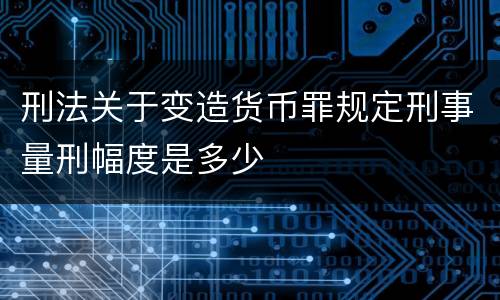 刑法关于变造货币罪规定刑事量刑幅度是多少