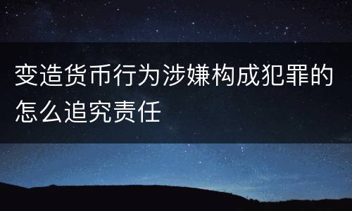 变造货币行为涉嫌构成犯罪的怎么追究责任