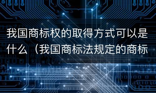 我国商标权的取得方式可以是什么（我国商标法规定的商标权取得原则）