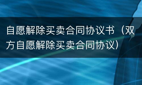 自愿解除买卖合同协议书（双方自愿解除买卖合同协议）