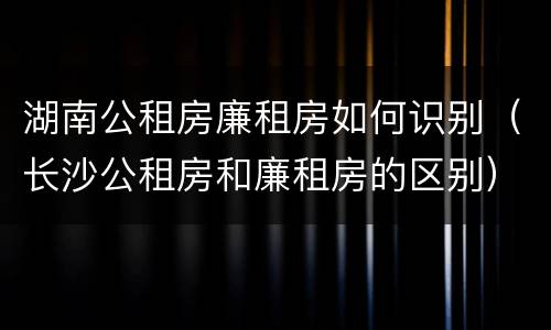 湖南公租房廉租房如何识别（长沙公租房和廉租房的区别）