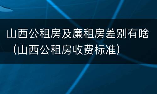山西公租房及廉租房差别有啥（山西公租房收费标准）