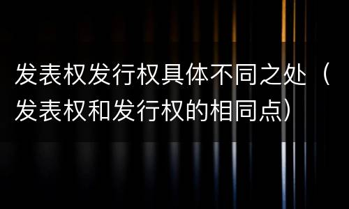 发表权发行权具体不同之处（发表权和发行权的相同点）