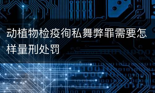 动植物检疫徇私舞弊罪需要怎样量刑处罚