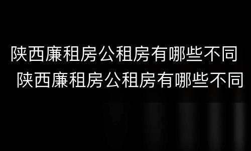 陕西廉租房公租房有哪些不同 陕西廉租房公租房有哪些不同点