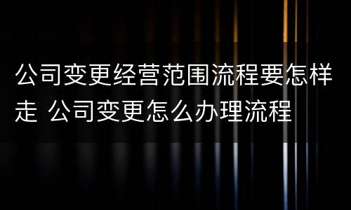 公司变更经营范围流程要怎样走 公司变更怎么办理流程