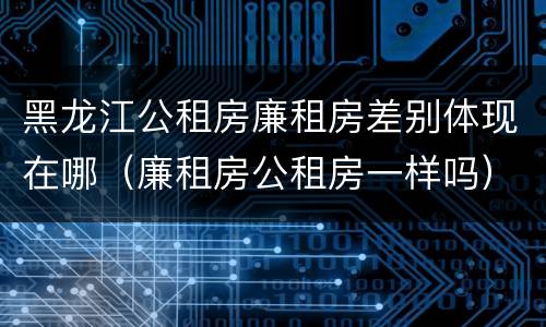 黑龙江公租房廉租房差别体现在哪（廉租房公租房一样吗）