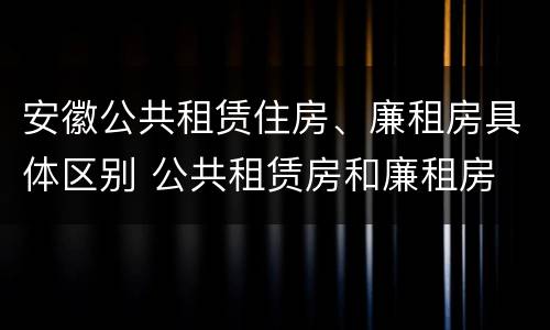 安徽公共租赁住房、廉租房具体区别 公共租赁房和廉租房