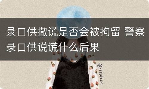 录口供撒谎是否会被拘留 警察录口供说谎什么后果