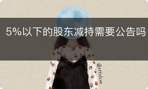 5%以下的股东减持需要公告吗