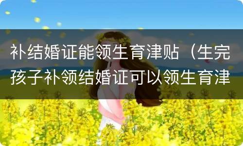 补结婚证能领生育津贴（生完孩子补领结婚证可以领生育津贴吗）