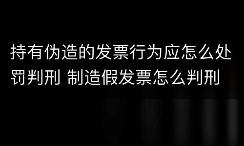 持有伪造的发票行为应怎么处罚判刑 制造假发票怎么判刑