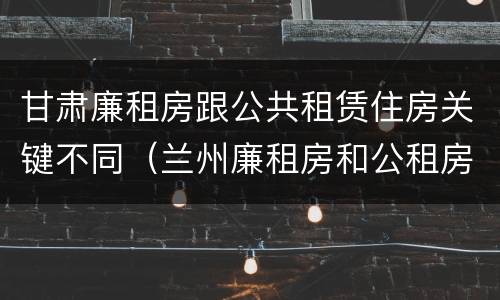 甘肃廉租房跟公共租赁住房关键不同（兰州廉租房和公租房的区别）