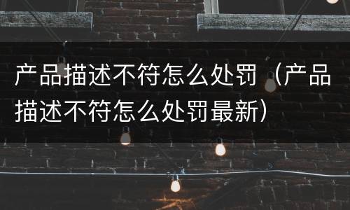 产品描述不符怎么处罚（产品描述不符怎么处罚最新）