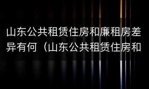 山东公共租赁住房和廉租房差异有何（山东公共租赁住房和廉租房差异有何规定）
