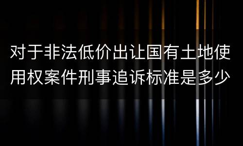 对于非法低价出让国有土地使用权案件刑事追诉标准是多少