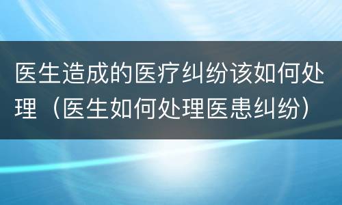 医生造成的医疗纠纷该如何处理（医生如何处理医患纠纷）