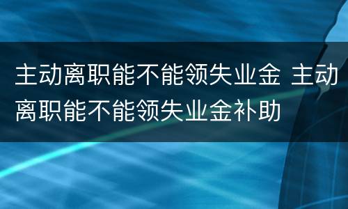 主动离职能不能领失业金 主动离职能不能领失业金补助
