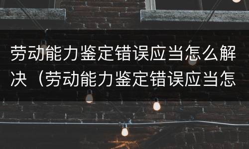 劳动能力鉴定错误应当怎么解决（劳动能力鉴定错误应当怎么解决呢）