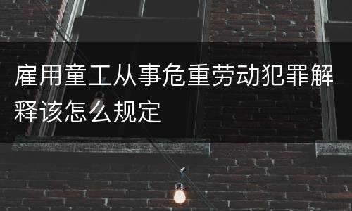 雇用童工从事危重劳动犯罪解释该怎么规定