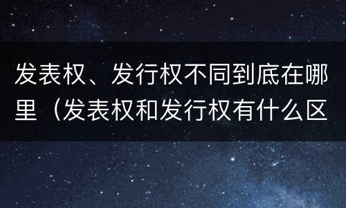 发表权、发行权不同到底在哪里（发表权和发行权有什么区别）