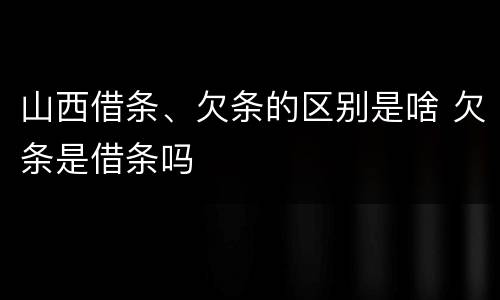 山西借条、欠条的区别是啥 欠条是借条吗