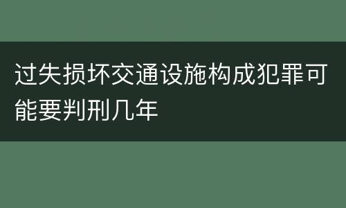过失损坏交通设施构成犯罪可能要判刑几年