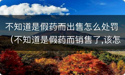 不知道是假药而出售怎么处罚（不知道是假药而销售了,该怎么处罚）