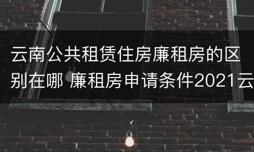 云南公共租赁住房廉租房的区别在哪 廉租房申请条件2021云南