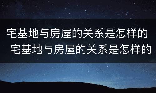 宅基地与房屋的关系是怎样的 宅基地与房屋的关系是怎样的呢