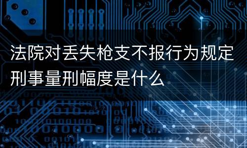 法院对丢失枪支不报行为规定刑事量刑幅度是什么
