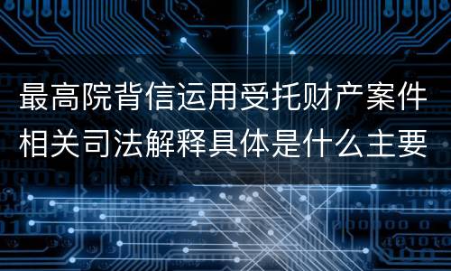 最高院背信运用受托财产案件相关司法解释具体是什么主要内容
