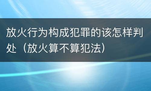放火行为构成犯罪的该怎样判处（放火算不算犯法）