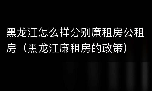 黑龙江怎么样分别廉租房公租房（黑龙江廉租房的政策）