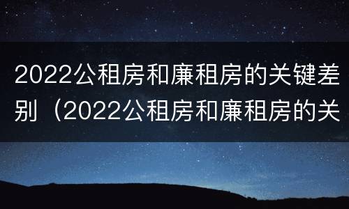 2022公租房和廉租房的关键差别（2022公租房和廉租房的关键差别是什么）