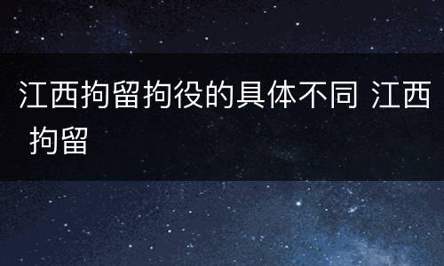 江西拘留拘役的具体不同 江西 拘留