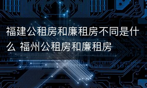 福建公租房和廉租房不同是什么 福州公租房和廉租房