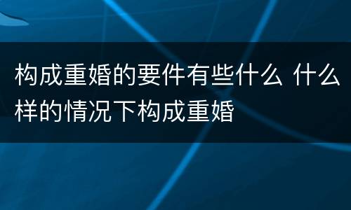 构成重婚的要件有些什么 什么样的情况下构成重婚