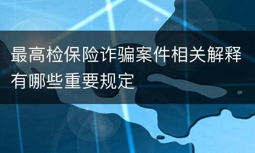 最高检保险诈骗案件相关解释有哪些重要规定