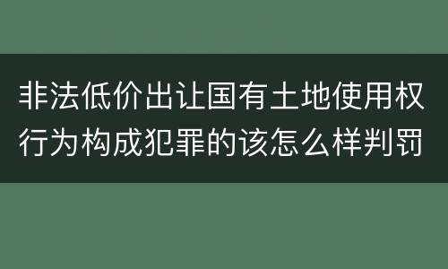 非法低价出让国有土地使用权行为构成犯罪的该怎么样判罚