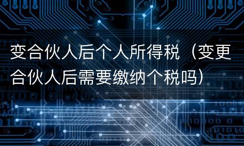变合伙人后个人所得税（变更合伙人后需要缴纳个税吗）