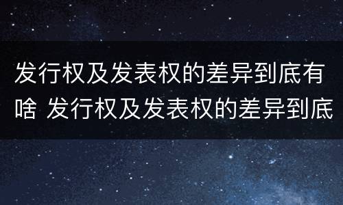 发行权及发表权的差异到底有啥 发行权及发表权的差异到底有啥区别