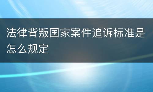 法律背叛国家案件追诉标准是怎么规定