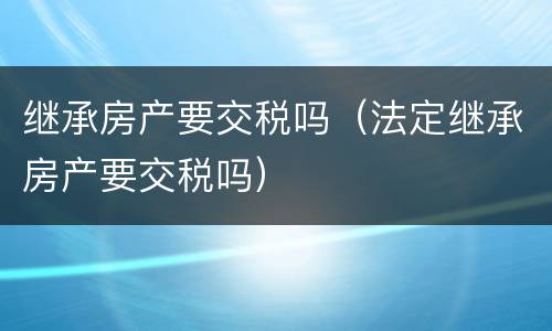 继承房产要交税吗（法定继承房产要交税吗）