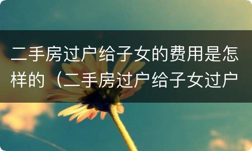二手房过户给子女的费用是怎样的（二手房过户给子女过户费）