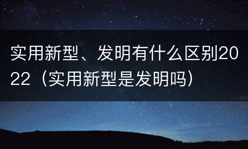 实用新型、发明有什么区别2022（实用新型是发明吗）
