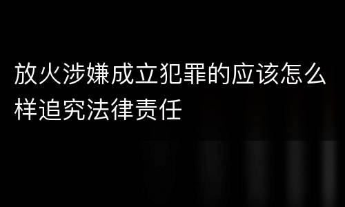 放火涉嫌成立犯罪的应该怎么样追究法律责任
