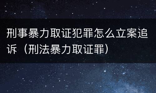 刑事暴力取证犯罪怎么立案追诉（刑法暴力取证罪）
